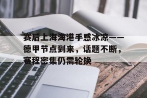 爱游戏体育下载-包含赛后上海海港手感冰凉——德甲节点到来，话题不断，赛程密集仍需轮换的词条