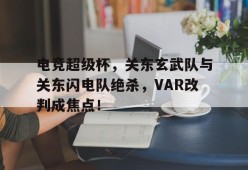 爱游戏体育官网-包含电竞超级杯，关东玄武队与关东闪电队绝杀，VAR改判成焦点！的词条